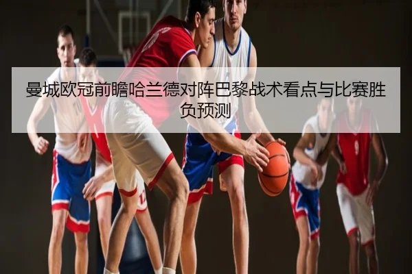 曼城欧冠前瞻哈兰德对阵巴黎战术看点与比赛胜负预测